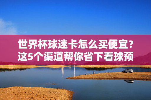 世界杯球迷卡怎么买便宜？这5个渠道帮你省下看球预算！世界杯球迷卡怎么买便宜？5个渠道帮你省下看球预算！