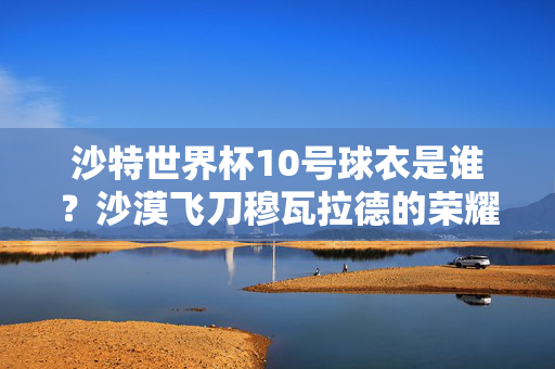沙特世界杯10号球衣是谁？沙漠飞刀穆瓦拉德的荣耀与担当，沙特世界杯10号，沙漠飞刀穆瓦拉德的荣耀与担当