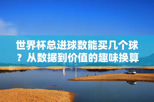 世界杯总进球数能买几个球？从数据到价值的趣味换算，世界杯总进球数能买几个足球？趣味换算