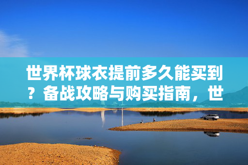 世界杯球衣提前多久能买到？备战攻略与购买指南，世界杯球衣购买时间备战攻略与指南