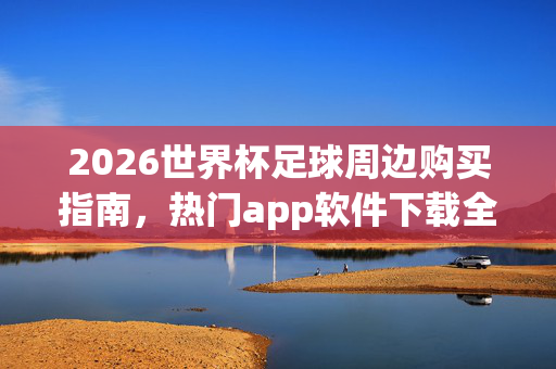 2026世界杯足球周边购买指南，热门app软件下载全攻略，2026世界杯足球周边购买与热门app下载全攻略