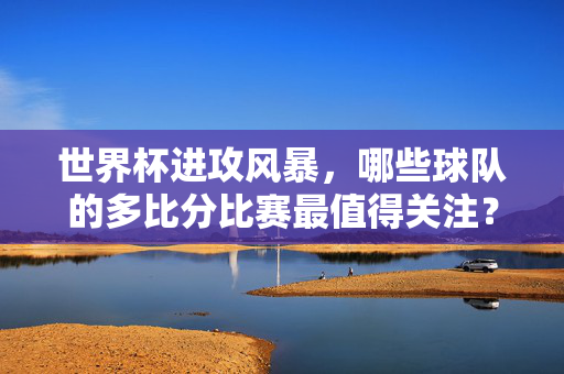 世界杯进攻风暴，哪些球队的多比分比赛最值得关注？这些球员决定进球数，世界杯进攻风暴，多比分球队的进球决定者
