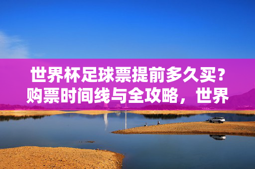 世界杯足球票提前多久买？购票时间线与全攻略，世界杯足球票提前多久买？购票时间线与全攻略