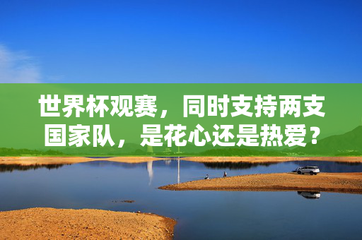 世界杯观赛，同时支持两支国家队，是花心还是热爱？双队同援世界杯，花心还是热爱？
