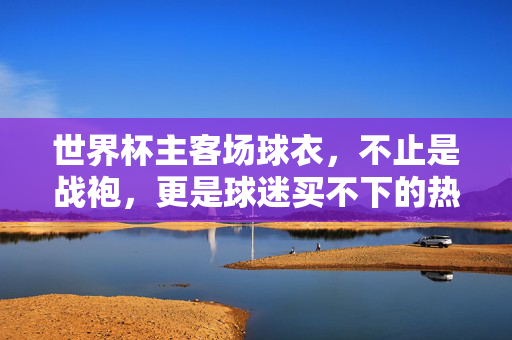世界杯主客场球衣,不止是战袍,更是球迷买不下的热爱,世界杯球衣,不止战袍,更是球迷买不下的热爱