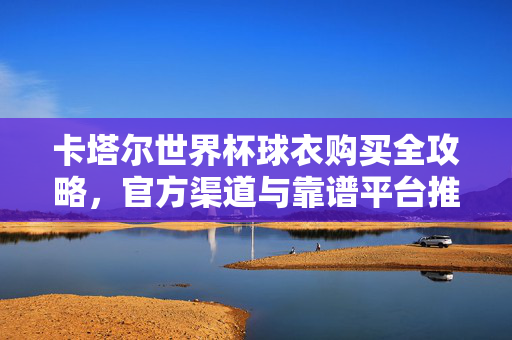 卡塔尔世界杯球衣购买全攻略，官方渠道与靠谱平台推荐，卡塔尔世界杯球衣购买全攻略，官方渠道与靠谱平台推荐