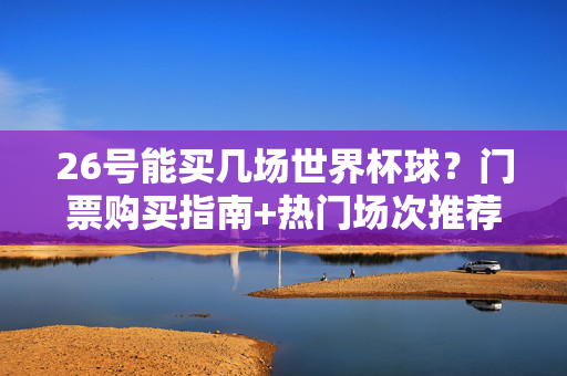 26号能买几场世界杯球？门票购买指南+热门场次推荐，26号世界杯门票购买指南，热门场次推荐及场次数量