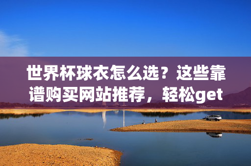 世界杯球衣怎么选？这些靠谱购买网站推荐，轻松get应援战袍！世界杯球衣怎么选？靠谱购买网站推荐，应援战袍轻松get！
