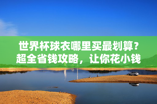 世界杯球衣哪里买最划算？超全省钱攻略，让你花小钱支持主队！世界杯球衣超全省钱攻略，花小钱轻松支持主队！