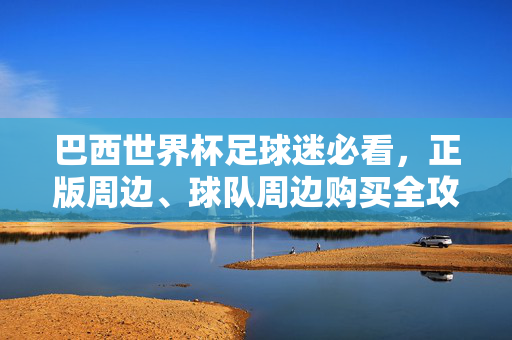 巴西世界杯足球迷必看,正版周边、球队周边购买全攻略,巴西世界杯球迷必看正版球队周边购买全攻略