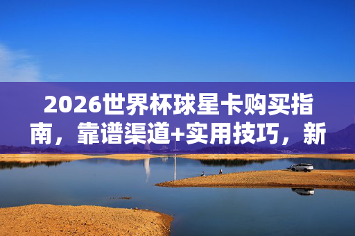 2026世界杯球星卡购买指南，靠谱渠道+实用技巧，新手也能轻松入手，2026世界杯球星卡购买指南，新手必看靠谱渠道与实用技巧