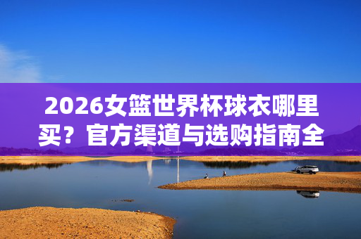 2026女篮世界杯球衣哪里买？官方渠道与选购指南全解析，2026女篮世界杯球衣购买指南，官方渠道与选购全解析