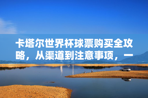 卡塔尔世界杯球票购买全攻略,从渠道到注意事项,一文看懂,卡塔尔世界杯球票购买全攻略,从渠道到注意事项一文看懂