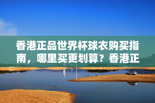 香港正品世界杯球衣购买指南,哪里买更划算?香港正品世界杯球衣购买指南,哪里买更划算?