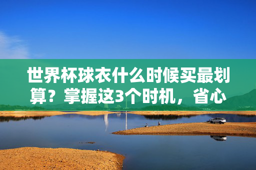 世界杯球衣什么时候买最划算?掌握这3个时机,省心又省钱!世界杯球衣最划算购买时机,掌握这3个节点,省心又省钱!