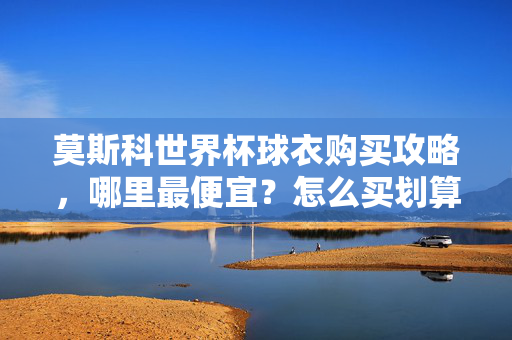 莫斯科世界杯球衣购买攻略，哪里最便宜？怎么买划算？莫斯科世界杯球衣购买攻略，最便宜划算指南