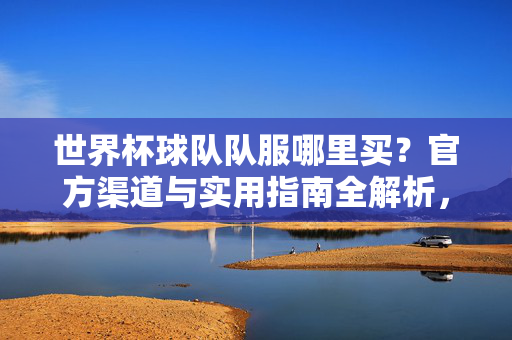 世界杯球队队服哪里买？官方渠道与实用指南全解析，世界杯球队队服购买官方渠道与实用指南全解析