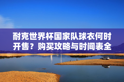 耐克世界杯国家队球衣何时开售？购买攻略与时间表全解析，耐克世界杯国家队球衣开售时间与购买攻略全解析