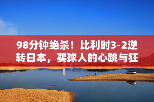 98分钟绝杀！比利时3-2逆转日本，买球人的心跳与狂欢，98分钟绝杀！比利时3-2逆转日本，买球人心跳狂欢