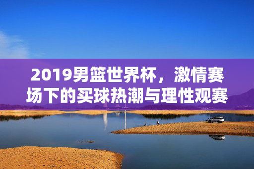 2019男篮世界杯,激情赛场下的买球热潮与理性观赛指南,2019男篮世界杯,买球热潮与理性观赛指南