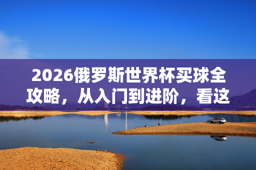 2026俄罗斯世界杯买球全攻略，从入门到进阶，看这一篇就够了，2026俄罗斯世界杯买球全攻略，从入门到进阶一篇就够