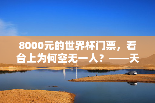 8000元的世界杯门票，看台上为何空无一人？——天价票背后的球迷缺席之思，天价世界杯门票遇冷，8000元座位为何空无一人？