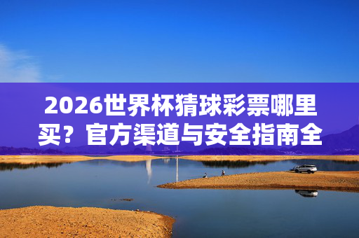 2026世界杯猜球彩票哪里买？官方渠道与安全指南全解析，2026世界杯猜球彩票官方购买渠道与安全指南全解析