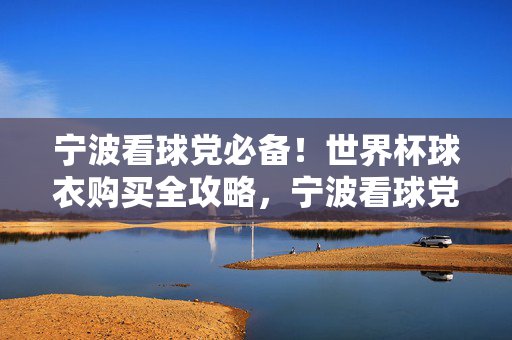 宁波看球党必备!世界杯球衣购买全攻略,宁波看球党必备!世界杯球衣购买全攻略