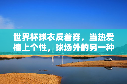 世界杯球衣反着穿，当热爱撞上个性，球场外的另一种出圈，世界杯球衣反穿，热爱撞个性，球场外出圈