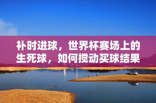 补时进球，世界杯赛场上的生死球，如何搅动买球结果的神经？世界杯补时生死球，最后一击搅动买球神经