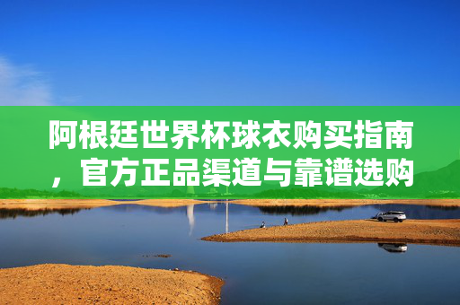 阿根廷世界杯球衣购买指南，官方正品渠道与靠谱选购攻略，阿根廷世界杯球衣购买指南，官方正品与靠谱攻略