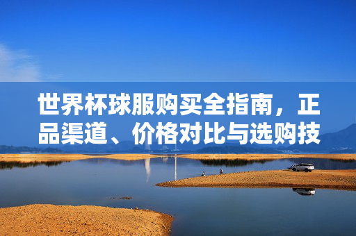 世界杯球服购买全指南,正品渠道、价格对比与选购技巧,世界杯球服购买全指南,正品渠道、价格对比与选购技巧