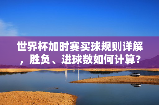 世界杯加时赛买球规则详解，胜负、进球数如何计算？世界杯加时赛买球规则详解，胜负与进球数如何计算？