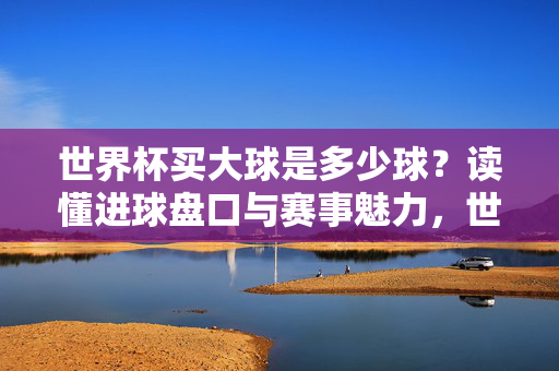世界杯买大球是多少球？读懂进球盘口与赛事魅力，世界杯买大球是多少球？进球盘口解读与赛事魅力