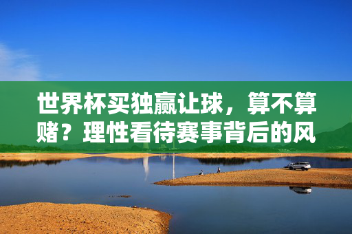 世界杯买独赢让球，算不算赌？理性看待赛事背后的风险，世界杯买独赢让球算不算赌？理性看待赛事风险