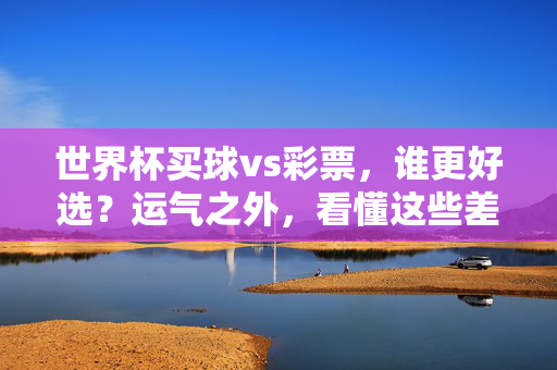 世界杯买球vs彩票，谁更好选？运气之外，看懂这些差异再出手，世界杯买球vs彩票，运气之外，差异决定选择