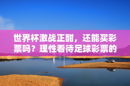 世界杯激战正酣，还能买彩票吗？理性看待足球彩票的那些事儿，世界杯激战正酣，理性看待足球彩票