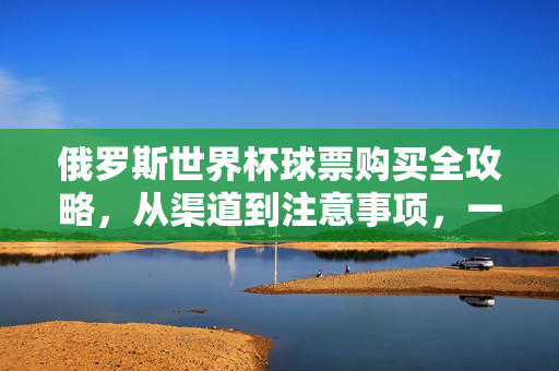 俄罗斯世界杯球票购买全攻略，从渠道到注意事项，一篇搞定，俄罗斯世界杯球票购买全攻略