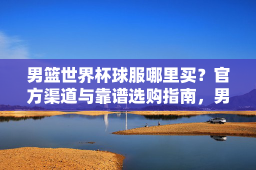 男篮世界杯球服哪里买？官方渠道与靠谱选购指南，男篮世界杯球服购买指南，官方渠道与靠谱选购