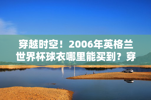 穿越时空！2006年英格兰世界杯球衣哪里能买到？穿越时空！2006年英格兰世界杯球衣购买指南