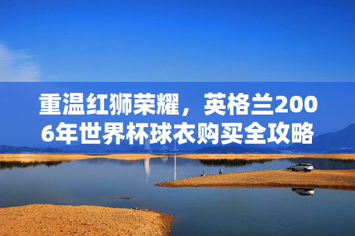 重温红狮荣耀，英格兰2006年世界杯球衣购买全攻略，英格兰2006世界杯球衣购买全攻略，重温红狮荣耀