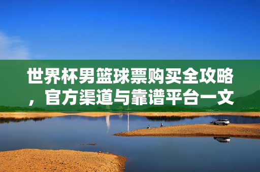 世界杯男篮球票购买全攻略，官方渠道与靠谱平台一文看懂，世界杯男篮球票购买全攻略，官方渠道与靠谱平台一文看懂