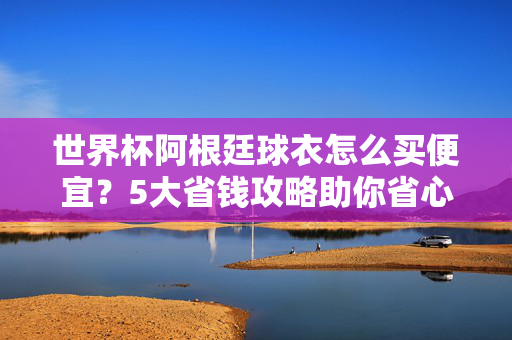 世界杯阿根廷球衣怎么买便宜？5大省钱攻略助你省心又省钱，世界杯阿根廷球衣怎么买便宜？5大省钱攻略助你省心省钱