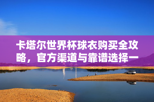 卡塔尔世界杯球衣购买全攻略,官方渠道与靠谱选择一文看尽,卡塔尔世界杯球衣购买全攻略,官方渠道与靠谱选择
