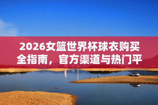 2026女篮世界杯球衣购买全指南，官方渠道与热门平台一览，2026女篮世界杯球衣购买全指南