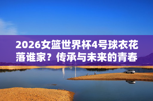 2026女篮世界杯4号球衣花落谁家？传承与未来的青春答卷，2026女篮世界杯4号球衣，传承与未来的青春答卷