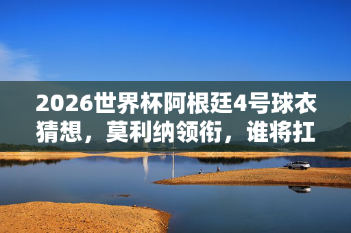 2026世界杯阿根廷4号球衣猜想，莫利纳领衔，谁将扛起传奇战袍？莫利纳领衔，谁将扛起2026世界杯阿根廷传奇4号？