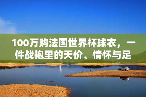 100万购法国世界杯球衣,一件战袍里的天价、情怀与足球图腾,百万购法国世界杯球衣,一件战袍的天价、情怀与足球图腾