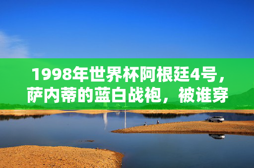 1998年世界杯阿根廷4号,萨内蒂的蓝白战袍,被谁穿在心上?1998世界杯萨内蒂,蓝白战袍被谁穿在心上?