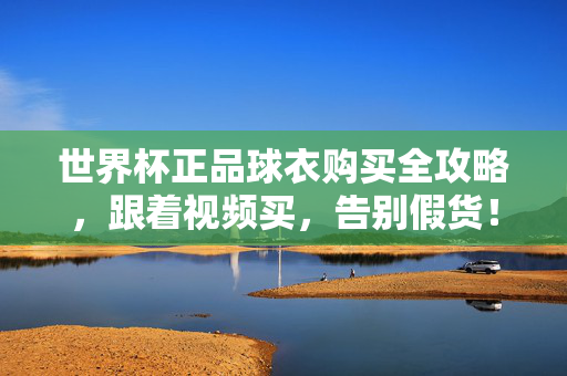 世界杯正品球衣购买全攻略，跟着视频买，告别假货！世界杯正品球衣购买全攻略，跟着视频买，告别假货！